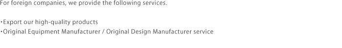 For foreign companies, we provide the following services.・Export our high-quality products・Original Equipment Manufacturer / Original Design Manufacturer service