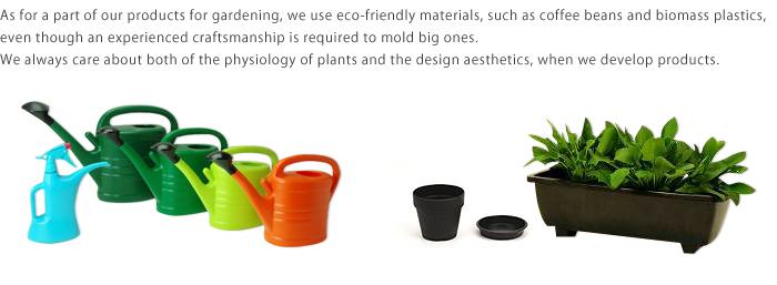 As for a part of our products for gardening, we use eco-friendly materials, such as coffee beans and biomass plastics, even though an experienced craftsmanship is required to mold big ones.We always care about both of the physiology of plants and the design aesthetics, when we develop products.
