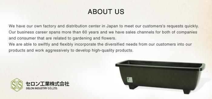 ABOUT US We have our own factory and distribution center in Japan to meet our customer's requests quickly.Our business career spans more than 60 years and we have sales channels for both of companies and consumer that are related to gardening and flowers. We are able to swiftly and flexibly incorporate the diversified needs from our customers into our products and work aggressively to develop high-quality products.